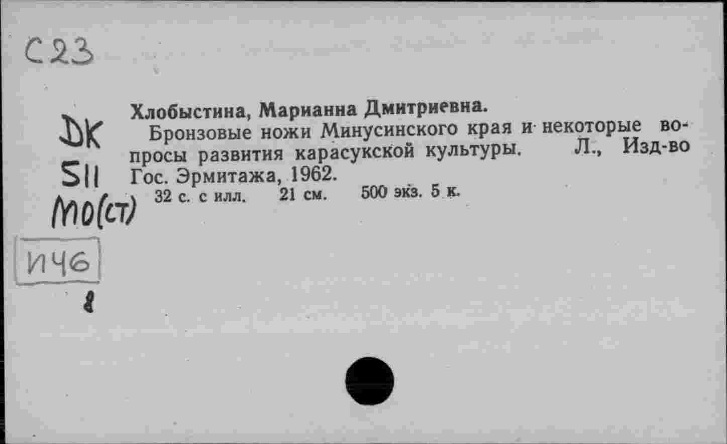 ﻿саз
w	Хлобыстина, Марианна Дмитриевна.
Бронзовые ножи Минусинского края и- некоторые	во-
.	просы развития карасукской культуры.	Л.,	Изд-во
S||	Гос. Эрмитажа, 1962.
ç 32 с. с илл. 21 см. 500 экз. 5 к.
И 46